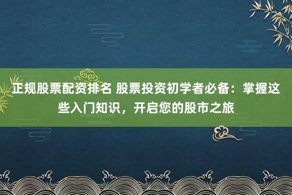 正规股票配资排名 股票投资初学者必备：掌握这些入门知识，开启您的股市之旅