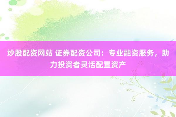 炒股配资网站 证券配资公司：专业融资服务，助力投资者灵活配置资产