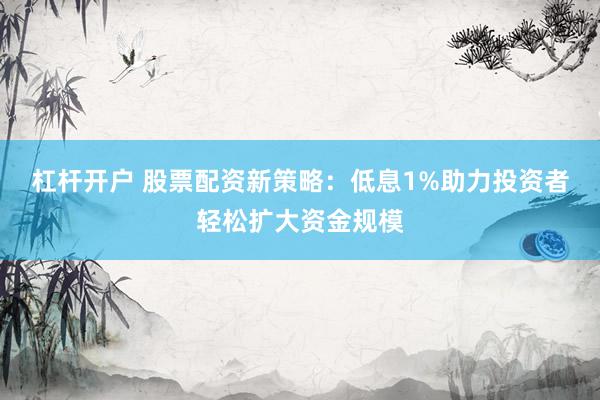 杠杆开户 股票配资新策略：低息1%助力投资者轻松扩大资金规模