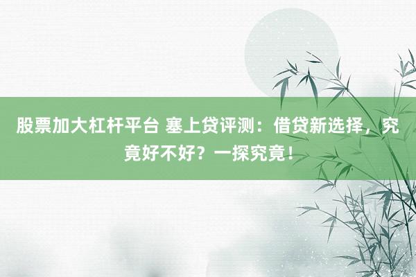 股票加大杠杆平台 塞上贷评测：借贷新选择，究竟好不好？一探究竟！