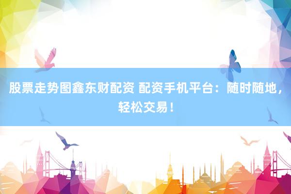 股票走势图鑫东财配资 配资手机平台：随时随地，轻松交易！