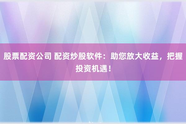 股票配资公司 配资炒股软件：助您放大收益，把握投资机遇！