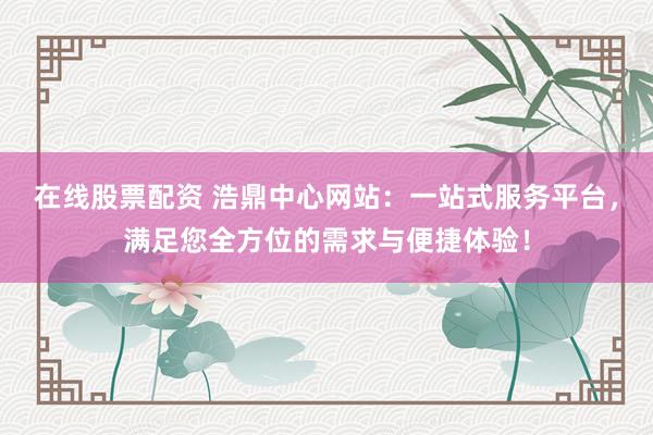 在线股票配资 浩鼎中心网站：一站式服务平台，满足您全方位的需求与便捷体验！