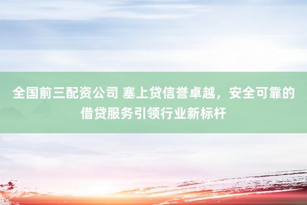 全国前三配资公司 塞上贷信誉卓越，安全可靠的借贷服务引领行业新标杆
