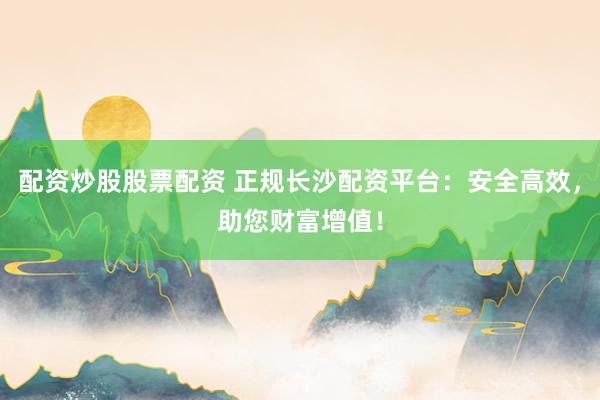 配资炒股股票配资 正规长沙配资平台：安全高效，助您财富增值！
