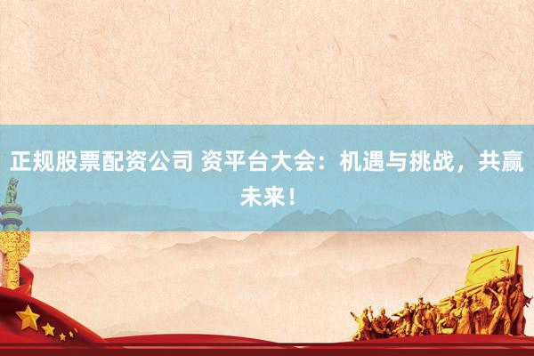 正规股票配资公司 资平台大会：机遇与挑战，共赢未来！