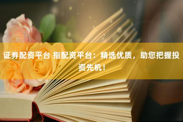 证券配资平台 指配资平台：精选优质，助您把握投资先机！