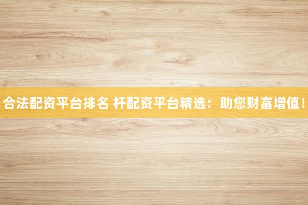 合法配资平台排名 杆配资平台精选：助您财富增值！