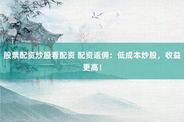 股票配资炒股看配资 配资返佣：低成本炒股，收益更高！