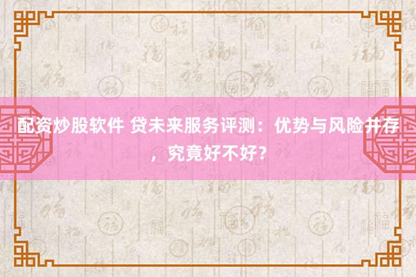 配资炒股软件 贷未来服务评测：优势与风险并存，究竟好不好？
