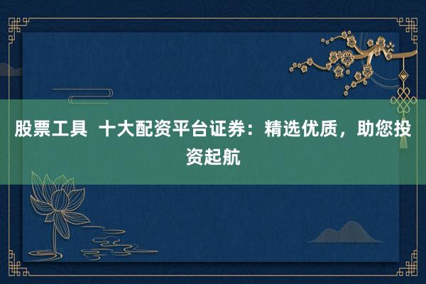 股票工具  十大配资平台证券：精选优质，助您投资起航