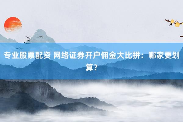 专业股票配资 网络证券开户佣金大比拼：哪家更划算？