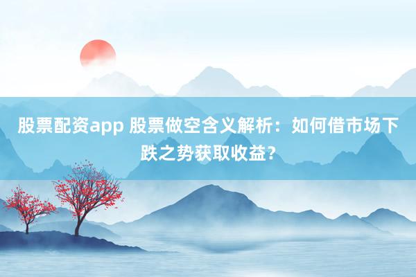 股票配资app 股票做空含义解析：如何借市场下跌之势获取收益？