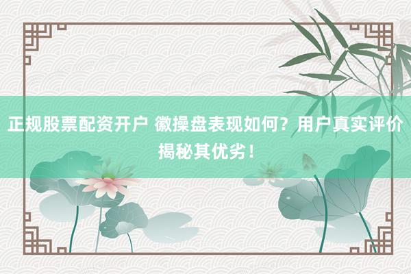 正规股票配资开户 徽操盘表现如何？用户真实评价揭秘其优劣！