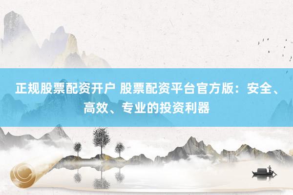 正规股票配资开户 股票配资平台官方版：安全、高效、专业的投资利器