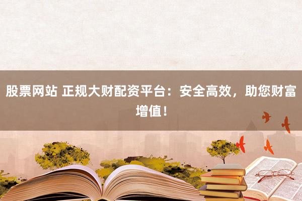 股票网站 正规大财配资平台：安全高效，助您财富增值！