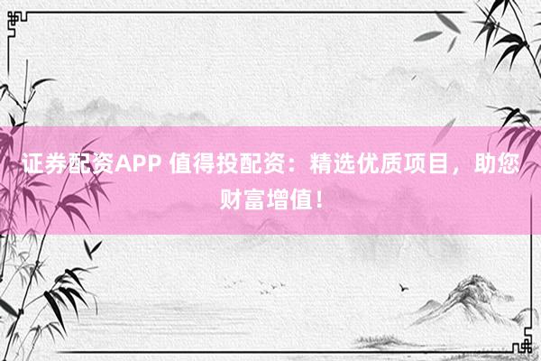 证券配资APP 值得投配资：精选优质项目，助您财富增值！