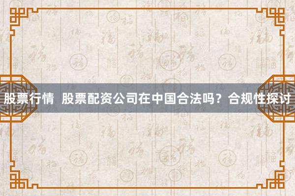 股票行情  股票配资公司在中国合法吗？合规性探讨