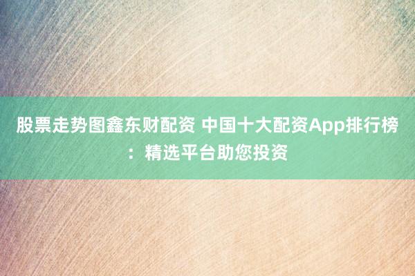 股票走势图鑫东财配资 中国十大配资App排行榜：精选平台助您投资