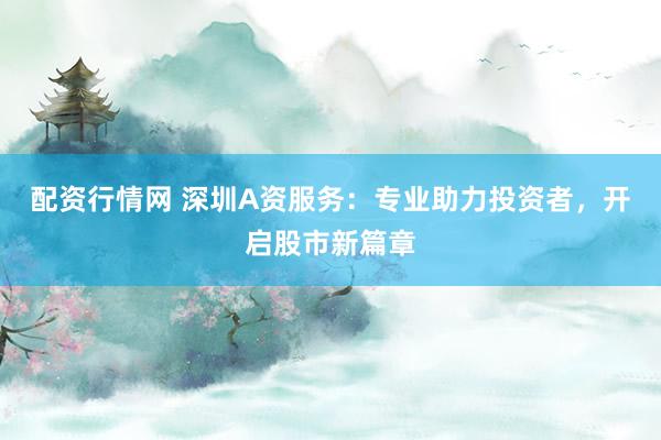 配资行情网 深圳A资服务：专业助力投资者，开启股市新篇章
