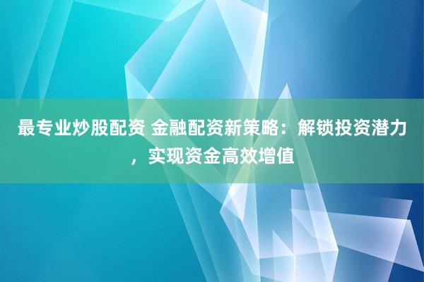 最专业炒股配资 金融配资新策略：解锁投资潜力，实现资金高效增值