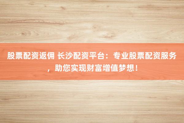 股票配资返佣 长沙配资平台：专业股票配资服务，助您实现财富增值梦想！
