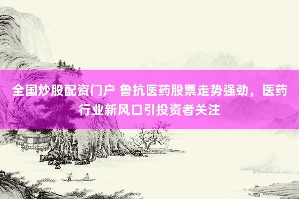 全国炒股配资门户 鲁抗医药股票走势强劲，医药行业新风口引投资者关注