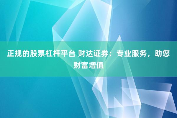 正规的股票杠杆平台 财达证券：专业服务，助您财富增值