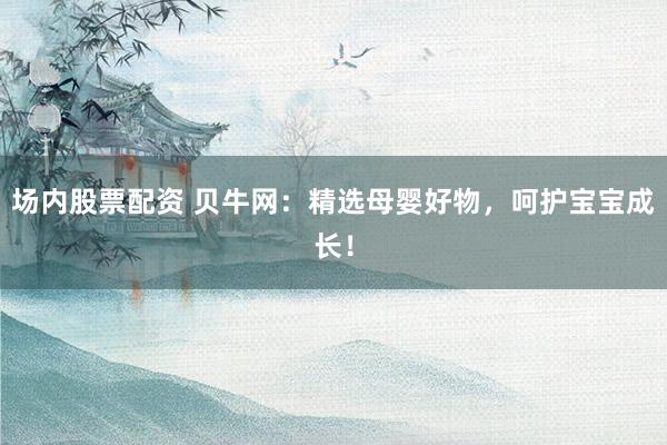场内股票配资 贝牛网：精选母婴好物，呵护宝宝成长！