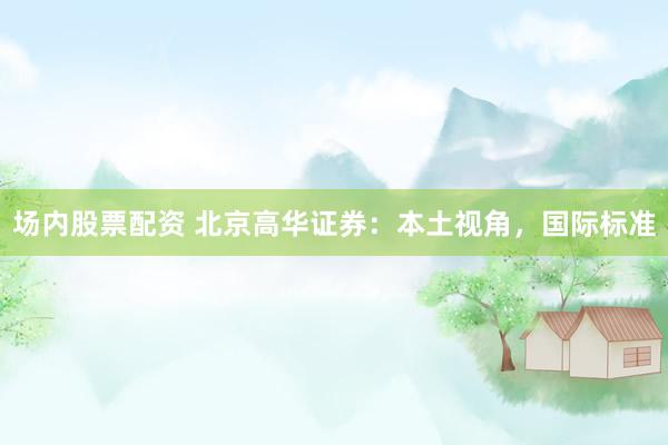 场内股票配资 北京高华证券：本土视角，国际标准