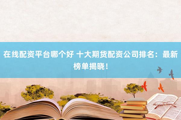 在线配资平台哪个好 十大期货配资公司排名：最新榜单揭晓！