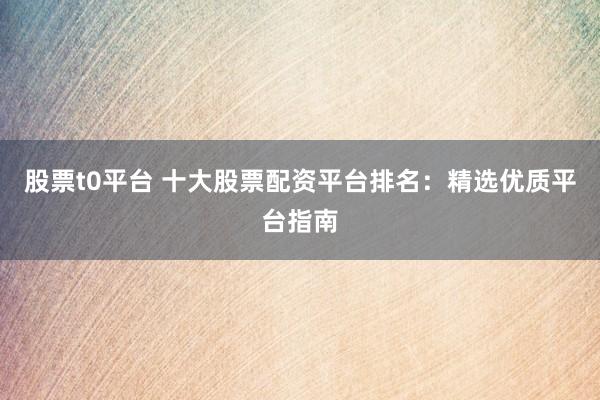 股票t0平台 十大股票配资平台排名：精选优质平台指南