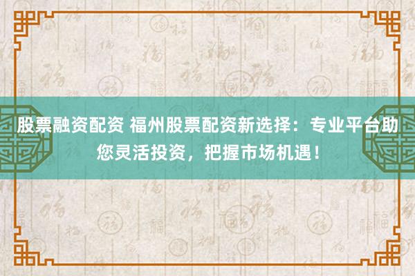 股票融资配资 福州股票配资新选择：专业平台助您灵活投资，把握市场机遇！