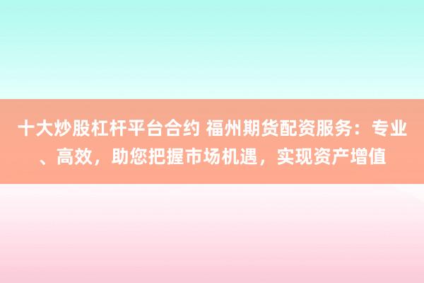 十大炒股杠杆平台合约 福州期货配资服务：专业、高效，助您把握市场机遇，实现资产增值