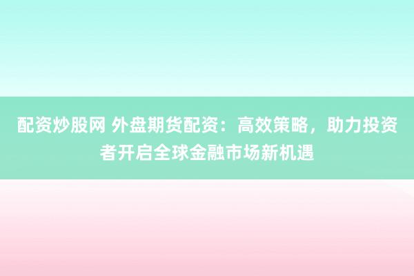 配资炒股网 外盘期货配资：高效策略，助力投资者开启全球金融市场新机遇