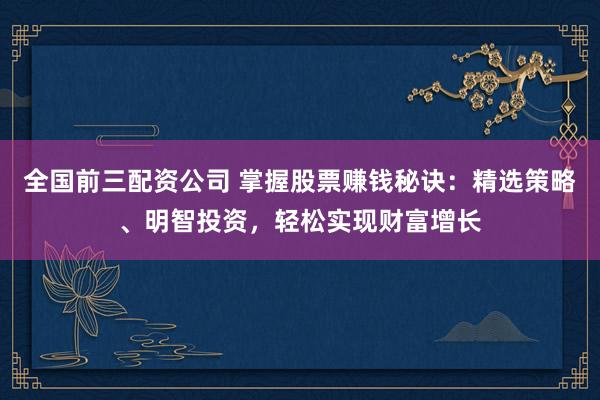 全国前三配资公司 掌握股票赚钱秘诀：精选策略、明智投资，轻松实现财富增长
