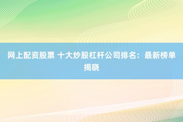 网上配资股票 十大炒股杠杆公司排名：最新榜单揭晓