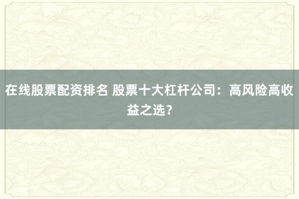 在线股票配资排名 股票十大杠杆公司：高风险高收益之选？