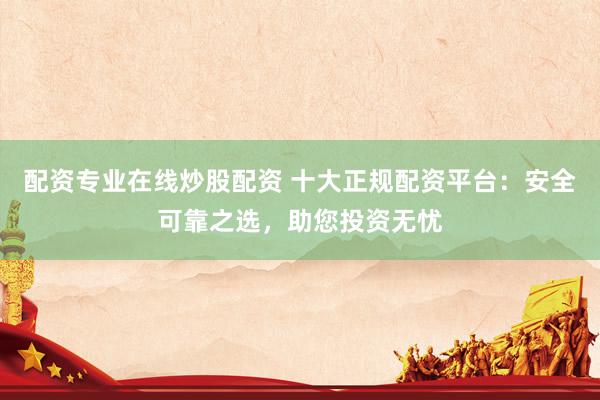 配资专业在线炒股配资 十大正规配资平台：安全可靠之选，助您投资无忧