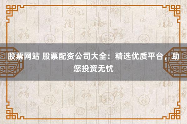 股票网站 股票配资公司大全：精选优质平台，助您投资无忧