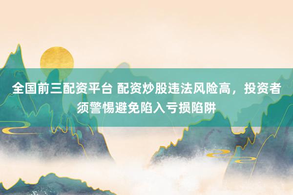 全国前三配资平台 配资炒股违法风险高，投资者须警惕避免陷入亏损陷阱