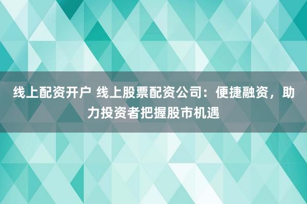 线上配资开户 线上股票配资公司：便捷融资，助力投资者把握股市机遇