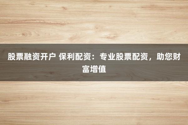 股票融资开户 保利配资：专业股票配资，助您财富增值
