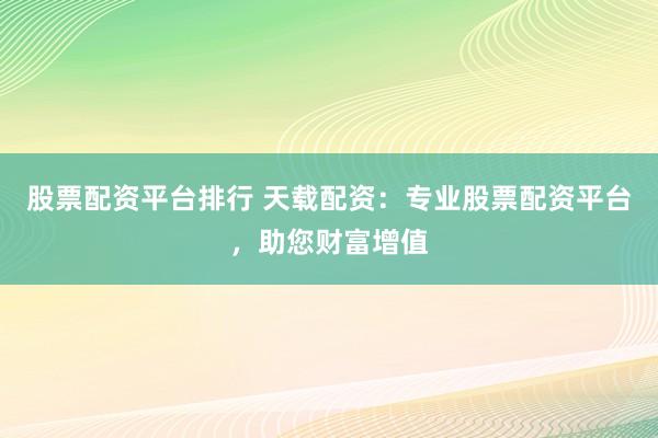 股票配资平台排行 天载配资：专业股票配资平台，助您财富增值