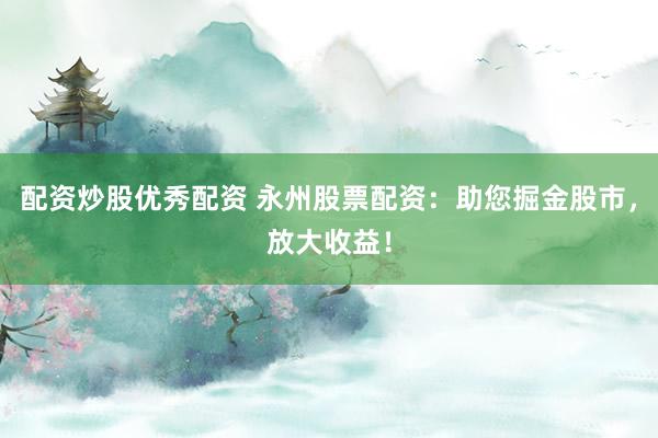 配资炒股优秀配资 永州股票配资：助您掘金股市，放大收益！