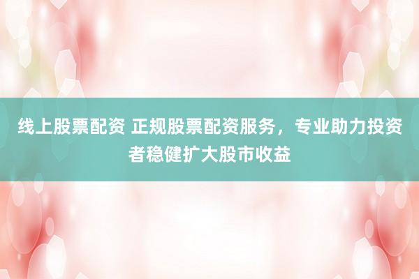 线上股票配资 正规股票配资服务，专业助力投资者稳健扩大股市收益