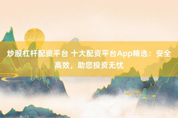 炒股杠杆配资平台 十大配资平台App精选:安全高效,助您投资无忧
