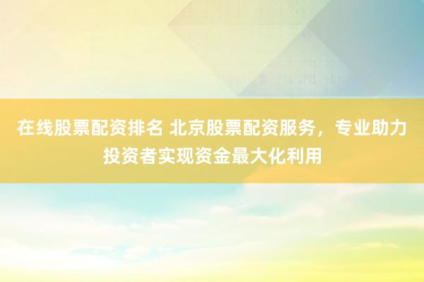 在线股票配资排名 北京股票配资服务,专业助力投资者实现资金最大化利用