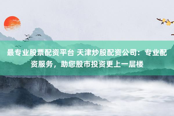 最专业股票配资平台 天津炒股配资公司:专业配资服务,助您股市投资更上一层楼