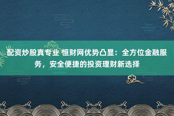 配资炒股真专业 恒财网优势凸显:全方位金融服务,安全便捷的投资理财新选择